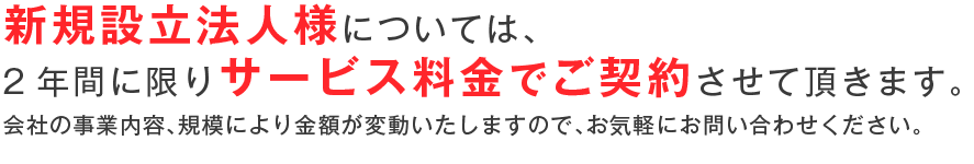 新規設立法人様については、2年間に限りサービス料金でご契約させて頂きます。会社の事業内容、規模により金額が変動いたしますので、お気軽にお問い合わせください。